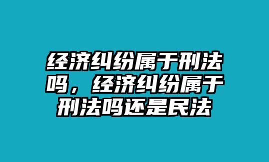 經濟糾紛屬于刑法嗎，經濟糾紛屬于刑法嗎還是民法