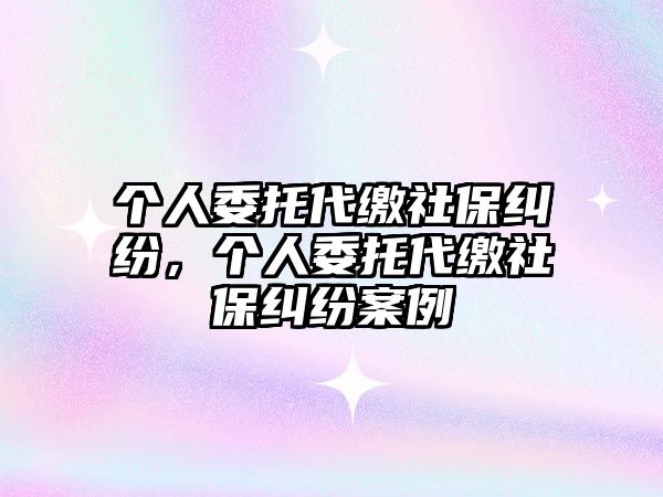 個人委托代繳社保糾紛，個人委托代繳社保糾紛案例