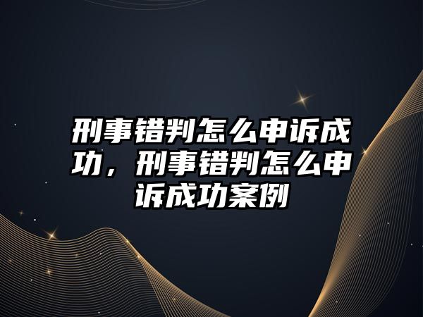 刑事錯判怎么申訴成功，刑事錯判怎么申訴成功案例