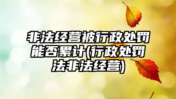 非法經營被行政處罰能否累計(行政處罰法非法經營)