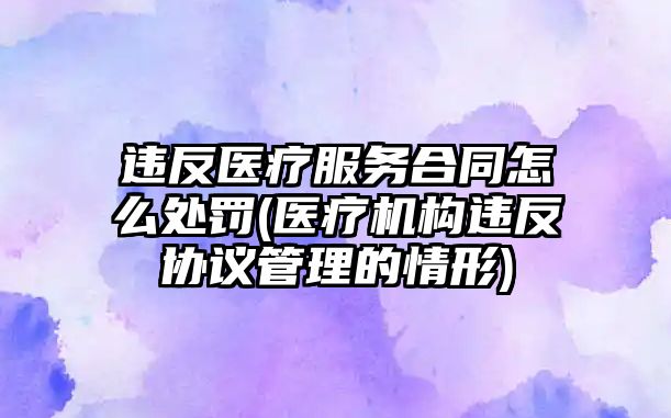 違反醫療服務合同怎么處罰(醫療機構違反協議管理的情形)