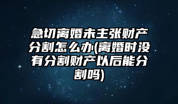 急切離婚未主張財產分割怎么辦(離婚時沒有分割財產以后能分割嗎)