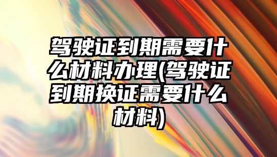 駕駛證到期需要什么材料辦理(駕駛證到期換證需要什么材料)