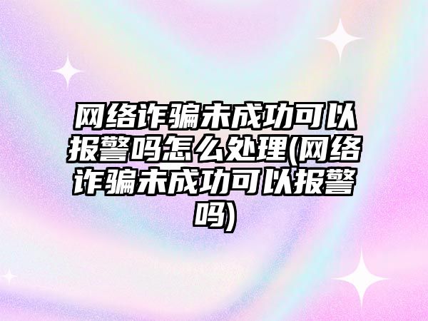 網絡詐騙未成功可以報警嗎怎么處理(網絡詐騙未成功可以報警嗎)