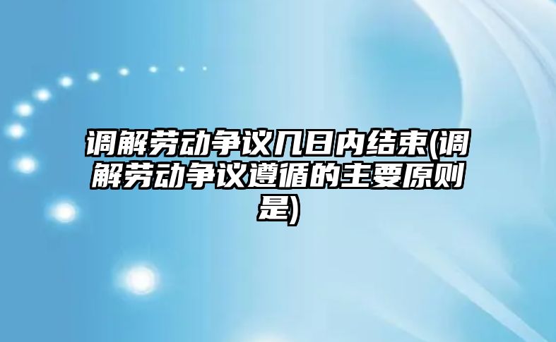 調解勞動爭議幾日內結束(調解勞動爭議遵循的主要原則是)