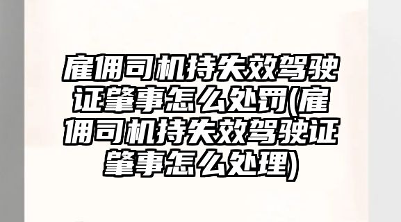 雇傭司機持失效駕駛證肇事怎么處罰(雇傭司機持失效駕駛證肇事怎么處理)