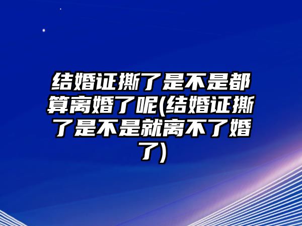 結(jié)婚證撕了是不是都算離婚了呢(結(jié)婚證撕了是不是就離不了婚了)