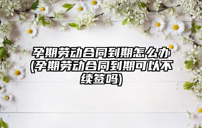 孕期勞動合同到期怎么辦(孕期勞動合同到期可以不續簽嗎)