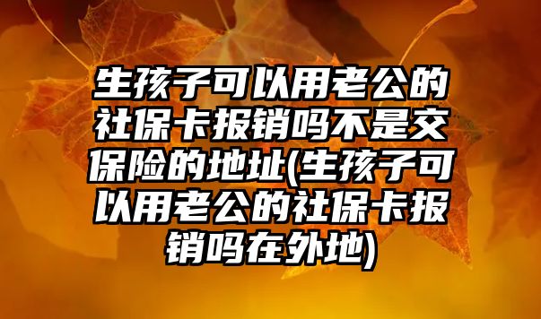 生孩子可以用老公的社保卡報銷嗎不是交保險的地址(生孩子可以用老公的社保卡報銷嗎在外地)