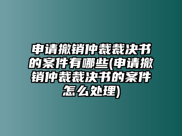 申請撤銷仲裁裁決書的案件有哪些(申請撤銷仲裁裁決書的案件怎么處理)