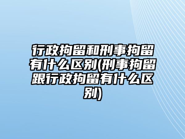 行政拘留和刑事拘留有什么區別(刑事拘留跟行政拘留有什么區別)