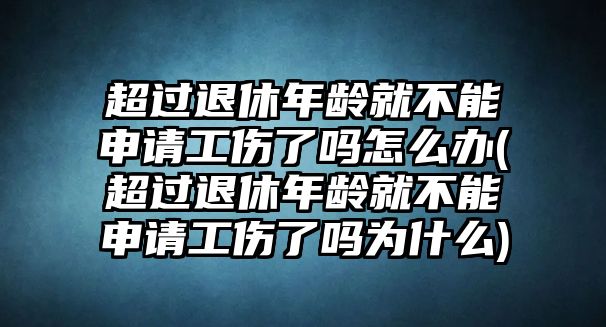 超過退休年齡就不能申請工傷了嗎怎么辦(超過退休年齡就不能申請工傷了嗎為什么)