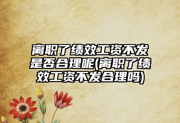 離職了績效工資不發是否合理呢(離職了績效工資不發合理嗎)