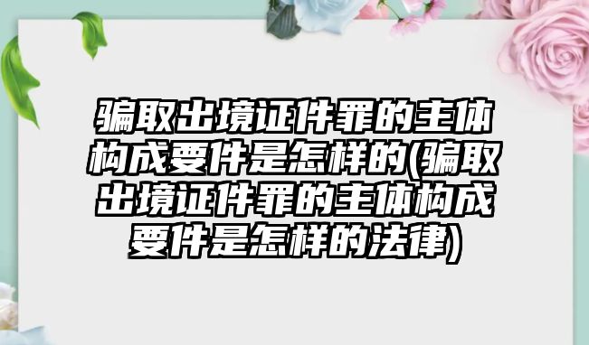 騙取出境證件罪的主體構成要件是怎樣的(騙取出境證件罪的主體構成要件是怎樣的法律)