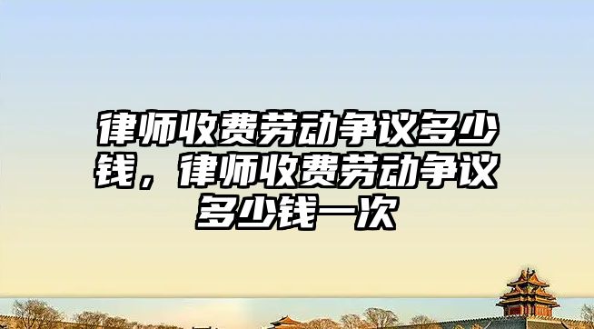 律師收費勞動爭議多少錢，律師收費勞動爭議多少錢一次