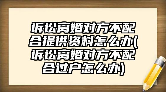 訴訟離婚對方不配合提供資料怎么辦(訴訟離婚對方不配合過戶怎么辦)