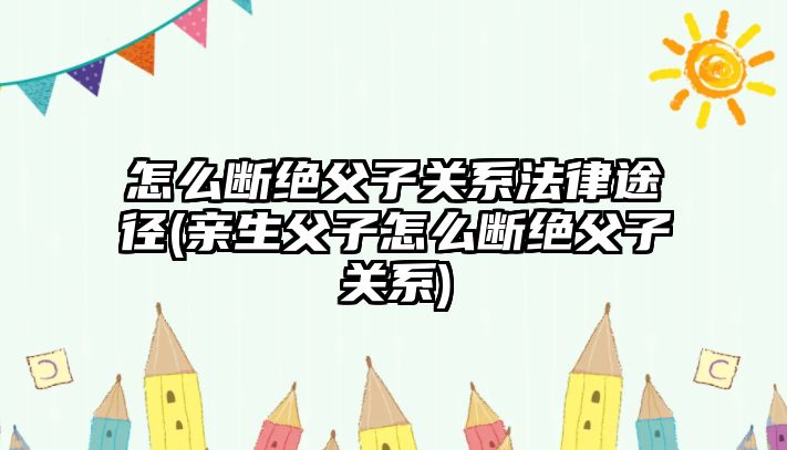 怎么斷絕父子關系法律途徑(親生父子怎么斷絕父子關系)