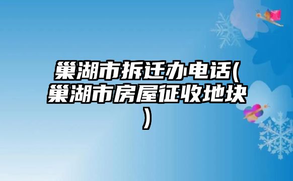 巢湖市拆遷辦電話(巢湖市房屋征收地塊)