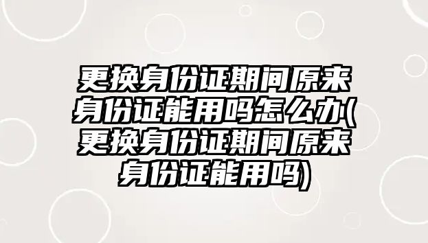 更換身份證期間原來身份證能用嗎怎么辦(更換身份證期間原來身份證能用嗎)