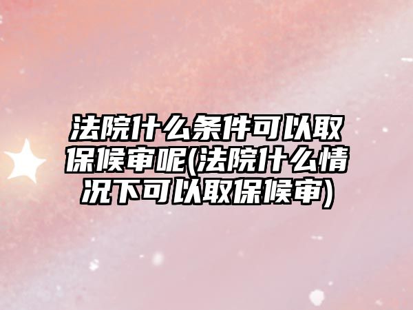 法院什么條件可以取保候審呢(法院什么情況下可以取保候審)