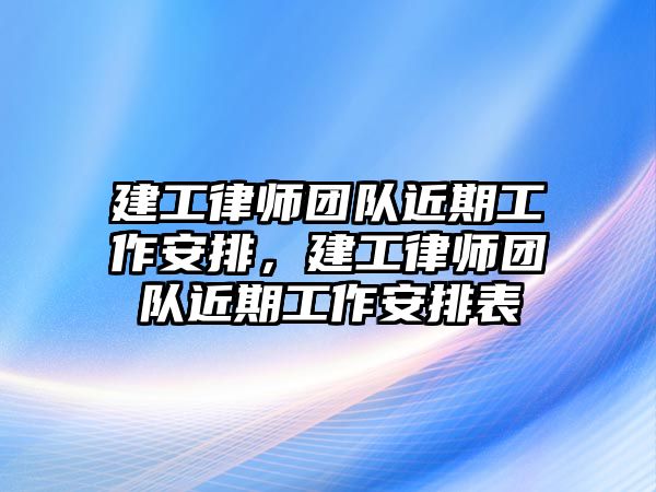 建工律師團隊近期工作安排，建工律師團隊近期工作安排表