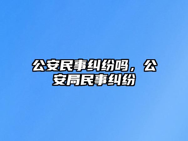 公安民事糾紛嗎，公安局民事糾紛