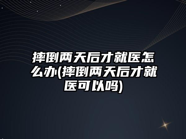 摔倒兩天后才就醫(yī)怎么辦(摔倒兩天后才就醫(yī)可以嗎)