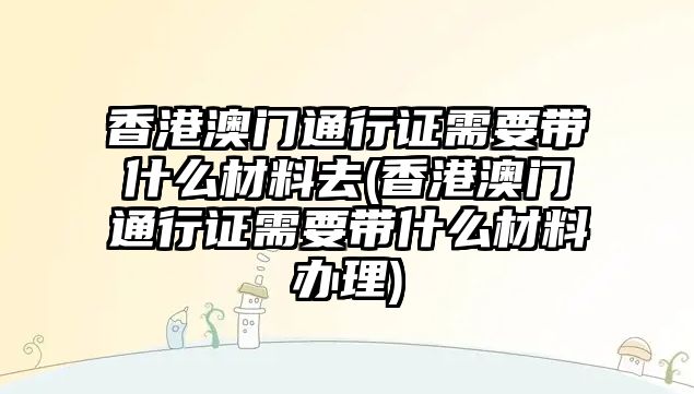 香港澳門通行證需要帶什么材料去(香港澳門通行證需要帶什么材料辦理)