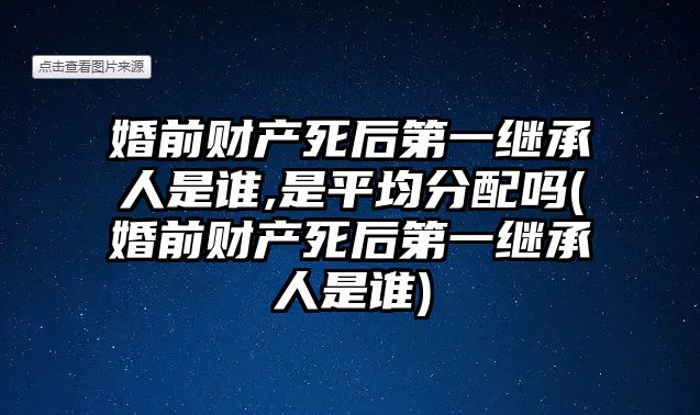 婚前財產死后第一繼承人是誰,是平均分配嗎(婚前財產死后第一繼承人是誰)