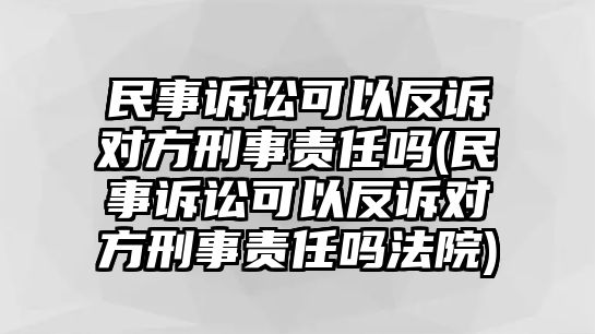 民事訴訟可以反訴對方刑事責(zé)任嗎(民事訴訟可以反訴對方刑事責(zé)任嗎法院)