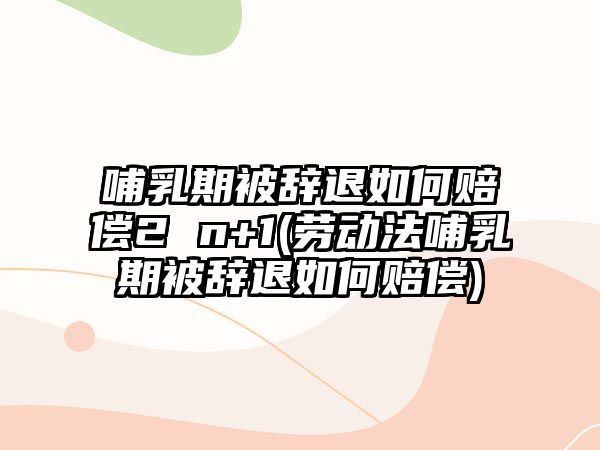 哺乳期被辭退如何賠償2 n+1(勞動法哺乳期被辭退如何賠償)