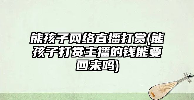 熊孩子網絡直播打賞(熊孩子打賞主播的錢能要回來嗎)