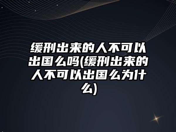 緩刑出來的人不可以出國么嗎(緩刑出來的人不可以出國么為什么)