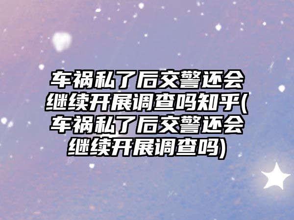 車禍私了后交警還會繼續開展調查嗎知乎(車禍私了后交警還會繼續開展調查嗎)