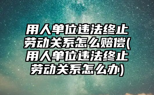 用人單位違法終止勞動關系怎么賠償(用人單位違法終止勞動關系怎么辦)