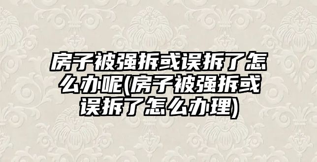 房子被強拆或誤拆了怎么辦呢(房子被強拆或誤拆了怎么辦理)