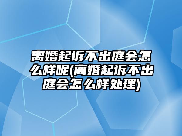 離婚起訴不出庭會怎么樣呢(離婚起訴不出庭會怎么樣處理)