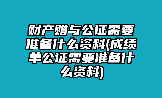 財產贈與公證需要準備什么資料(成績單公證需要準備什么資料)