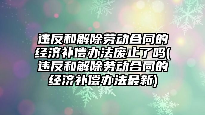 違反和解除勞動合同的經濟補償辦法廢止了嗎(違反和解除勞動合同的經濟補償辦法最新)