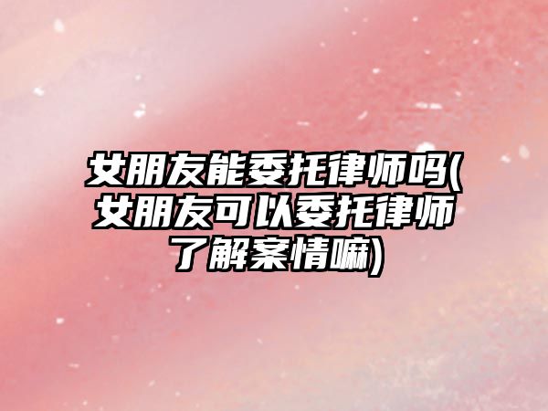 女朋友能委托律師嗎(女朋友可以委托律師了解案情嘛)