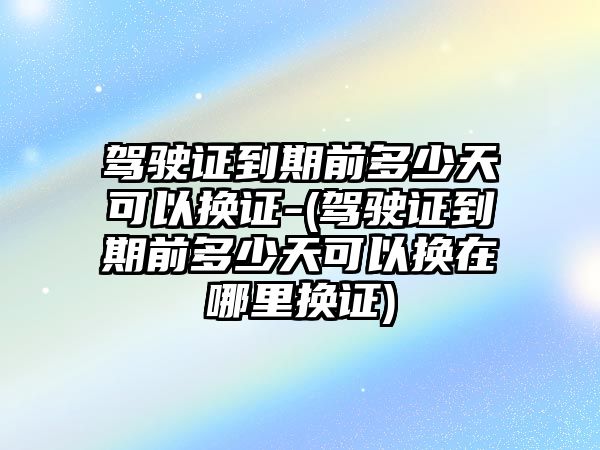 駕駛證到期前多少天可以換證-(駕駛證到期前多少天可以換在哪里換證)