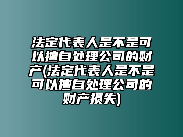 法定代表人是不是可以擅自處理公司的財產(法定代表人是不是可以擅自處理公司的財產損失)