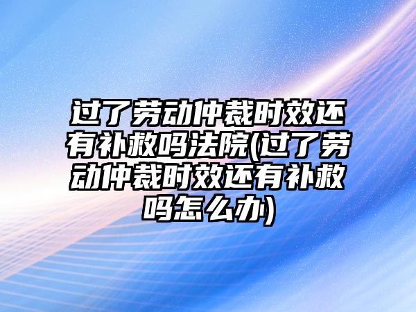 過(guò)了勞動(dòng)仲裁時(shí)效還有補(bǔ)救嗎法院(過(guò)了勞動(dòng)仲裁時(shí)效還有補(bǔ)救嗎怎么辦)