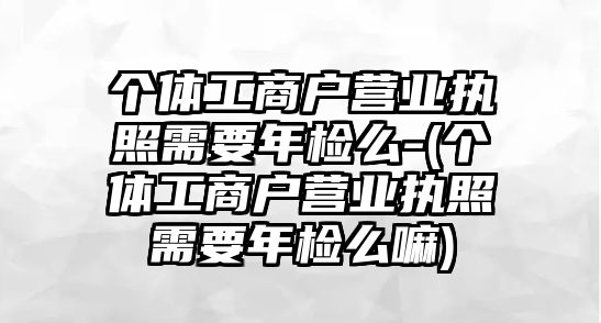 個體工商戶營業執照需要年檢么-(個體工商戶營業執照需要年檢么嘛)