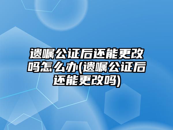 遺囑公證后還能更改嗎怎么辦(遺囑公證后還能更改嗎)