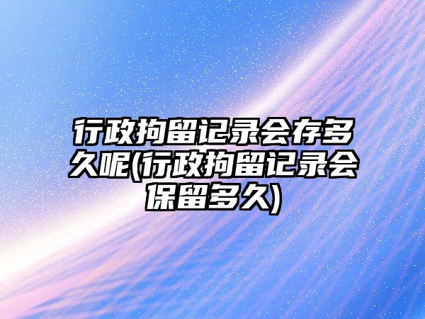 行政拘留記錄會存多久呢(行政拘留記錄會保留多久)