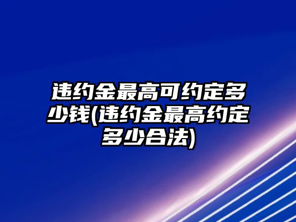 違約金最高可約定多少錢(違約金最高約定多少合法)