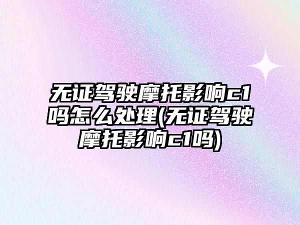 無證駕駛摩托影響c1嗎怎么處理(無證駕駛摩托影響c1嗎)