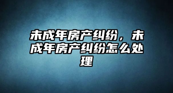 未成年房產糾紛，未成年房產糾紛怎么處理