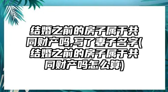 結(jié)婚之前的房子屬于共同財(cái)產(chǎn)嗎,寫(xiě)了妻子名字(結(jié)婚之前的房子屬于共同財(cái)產(chǎn)嗎怎么算)